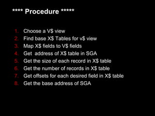 **** Procedure *****

1.   Choose a V$ view
2.   Find base X$ Tables for v$ view
3.   Map X$ fields to V$ fields
4.   Get address of X$ table in SGA
5.   Get the size of each record in X$ table
6.   Get the number of records in X$ table
7.   Get offsets for each desired field in X$ table
8.   Get the base address of SGA
 