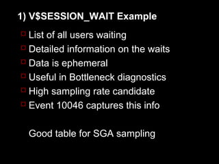 1) V$SESSION_WAIT Example
 List of all users waiting
 Detailed information on the waits
 Data is ephemeral
 Useful in Bottleneck diagnostics
 High sampling rate candidate
 Event 10046 captures this info


  Good table for SGA sampling
 