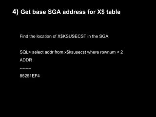 4) Get base SGA address for X$ table


  Find the location of X$KSUSECST in the SGA


  SQL> select addr from x$ksusecst where rownum < 2
  ADDR
  --------
  85251EF4
 