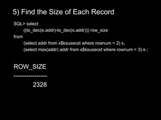 5) Find the Size of Each Record
SQL> select
     ((to_dec(e.addr)-to_dec(s.addr))) row_size
from
     (select addr from x$ksusecst where rownum < 2) s,
     (select max(addr) addr from x$ksusecst where rownum < 3) e ;


ROW_SIZE
----------------
         2328
 