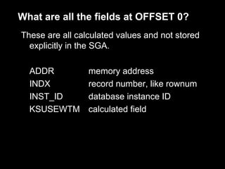What are all the fields at OFFSET 0?
These are all calculated values and not stored
  explicitly in the SGA.

  ADDR           memory address
  INDX           record number, like rownum
  INST_ID        database instance ID
  KSUSEWTM       calculated field
 