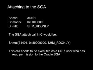 Attaching to the SGA

Shmid        34401
Shmaddr      0x80000000
Shmflg       SHM_RDONLY

The SGA attach call in C would be:

Shmat(34401, 0x80000000, SHM_RDONLY);

This call needs to be executed as a UNIX user who has
  read permission to the Oracle SGA
 