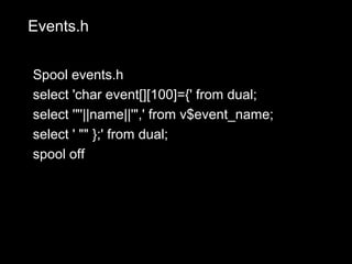 Events.h


Spool events.h
select 'char event[][100]={' from dual;
select '"'||name||'",' from v$event_name;
select ' "" };' from dual;
spool off
 