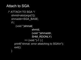 Attach to SGA
/* ATTACH TO SGA */
   shmid=atoi(argv[1]);
   shmaddr=SGA_BASE;
   if (
         (void *)shmat(
                        shmid,
                        (void *)shmaddr,
                        SHM_RDONLY)
                  == (void *)-1 ) {
        printf("shmat: error attatching to SGAn");
        exit();
   }
 