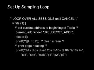Set Up Sampling Loop

 /* LOOP OVER ALL SESSIONS until CANCEL */
    while (1) {
     /* set current address to beginning of Table */
      current_addr=(void *)KSUSECST_ADDR;
      sleep(1);
      printf("^[[H ^[[J"); /* clear screen */
     /* print page heading */
      printf("%4s %8s %-20.20s %10s %10s %10s n",
           "sid", "seq", "wait","p1","p2","p3");
 