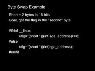 Byte Swap Example
Short = 2 bytes ie 16 bits
Goal, get the flag in the "second" byte

#ifdef __linux
       uflg=*(short *)((int)sga_address)>>8;
#else
       uflg=*(short *)((int)sga_address);
#endif
 
