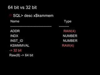 64 bit vs 32 bit
 SQL> desc x$ksmmem
 Name                                        Type
 -------------------------------------   ---------
 ADDR                                        RAW(4)
 INDX                                       NUMBER
 INST_ID                                     NUMBER
 KSMMMVAL                                   RAW(4)
-> 32 bit
Raw(8) -> 64 bit
 