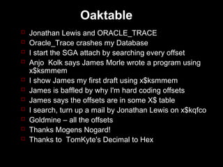 Oaktable
   Jonathan Lewis and ORACLE_TRACE
   Oracle_Trace crashes my Database
   I start the SGA attach by searching every offset
   Anjo Kolk says James Morle wrote a program using
    x$ksmmem
   I show James my first draft using x$ksmmem
   James is baffled by why I'm hard coding offsets
   James says the offsets are in some X$ table
   I search, turn up a mail by Jonathan Lewis on x$kqfco
   Goldmine – all the offsets
   Thanks Mogens Nogard!
   Thanks to TomKyte's Decimal to Hex
 
