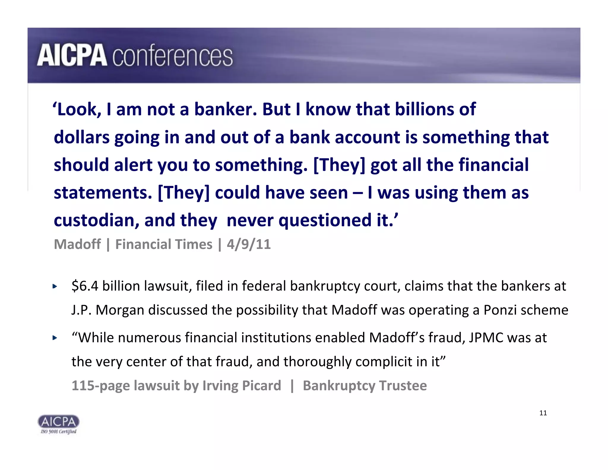 ‘Look, I am not a banker. But I know that billions of
dollars going in and out of a bank account is something that 
should alert you to something. [They] got all the financial 
statements. [They] could have seen – I was using them as 
custodian, and they  never questioned it.’
Madoff | Financial Times | 4/9/11

  $6.4 billion lawsuit, filed in federal bankruptcy court, claims that the bankers at 
  J.P. Morgan discussed the possibility that Madoff was operating a Ponzi scheme
  “While numerous financial institutions enabled Madoff’s fraud, JPMC was at 
  the very center of that fraud, and thoroughly complicit in it”
  115‐page lawsuit by Irving Picard  |  Bankruptcy Trustee
                                                                                11
 