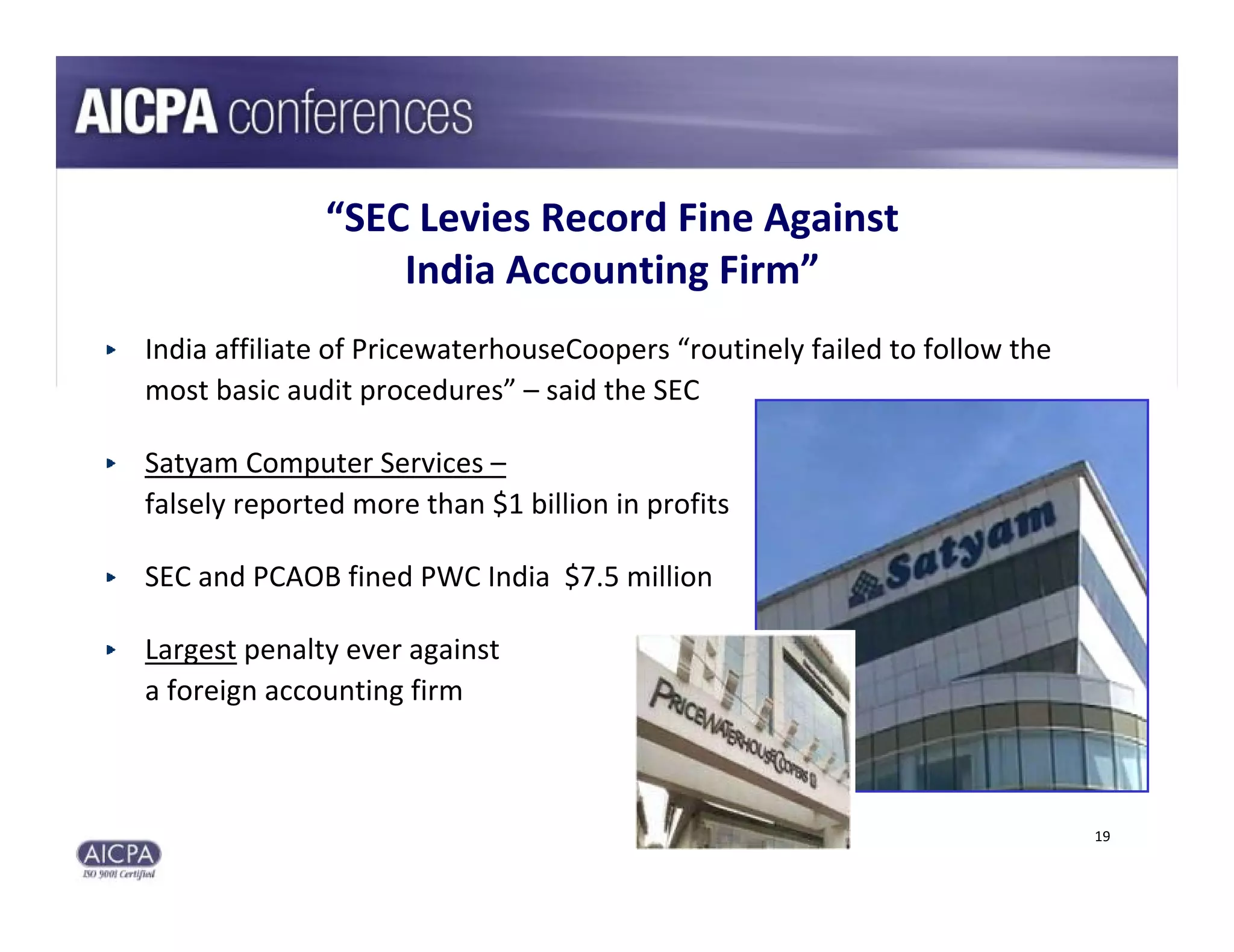 “SEC Levies Record Fine Against 
                  India Accounting Firm”
India affiliate of PricewaterhouseCoopers “routinely failed to follow the 
most basic audit procedures” – said the SEC

Satyam Computer Services –
falsely reported more than $1 billion in profits

SEC and PCAOB fined PWC India  $7.5 million

Largest penalty ever against 
a foreign accounting firm



                                                                             19
 