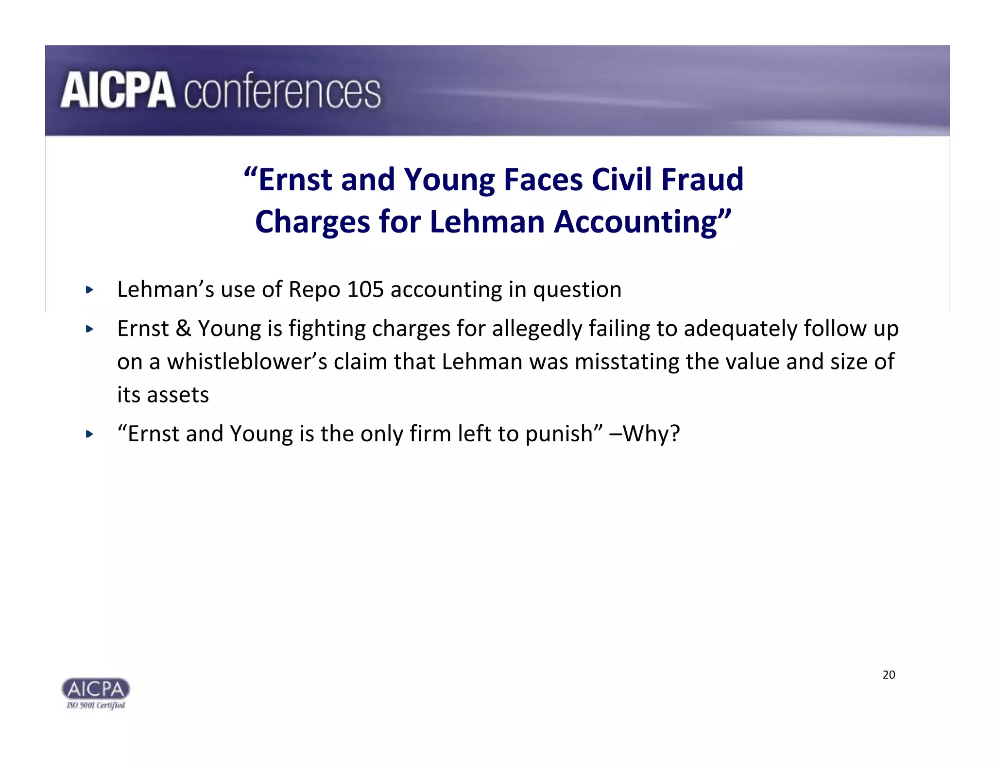 “Ernst and Young Faces Civil Fraud 
             Charges for Lehman Accounting”
Lehman’s use of Repo 105 accounting in question
Ernst & Young is fighting charges for allegedly failing to adequately follow up 
on a whistleblower’s claim that Lehman was misstating the value and size of 
its assets
“Ernst and Young is the only firm left to punish” –Why?




                                                                             20
 
