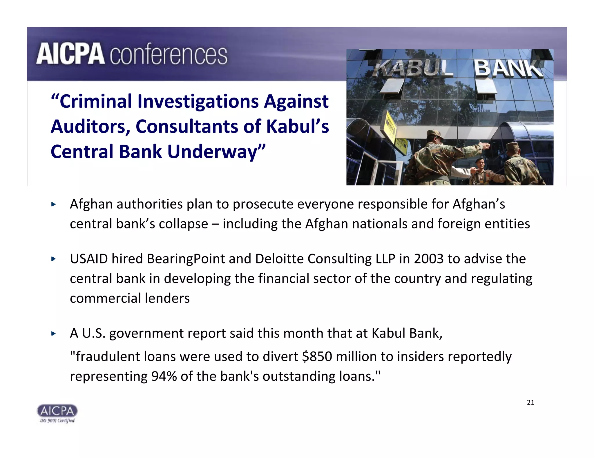“Criminal Investigations Against 
Auditors, Consultants of Kabul’s 
Central Bank Underway”

  Afghan authorities plan to prosecute everyone responsible for Afghan’s 
  central bank’s collapse – including the Afghan nationals and foreign entities

  USAID hired BearingPoint and Deloitte Consulting LLP in 2003 to advise the 
  central bank in developing the financial sector of the country and regulating 
  commercial lenders

  A U.S. government report said this month that at Kabul Bank, 
  "fraudulent loans were used to divert $850 million to insiders reportedly 
  representing 94% of the bank's outstanding loans."
                                                                               21
 