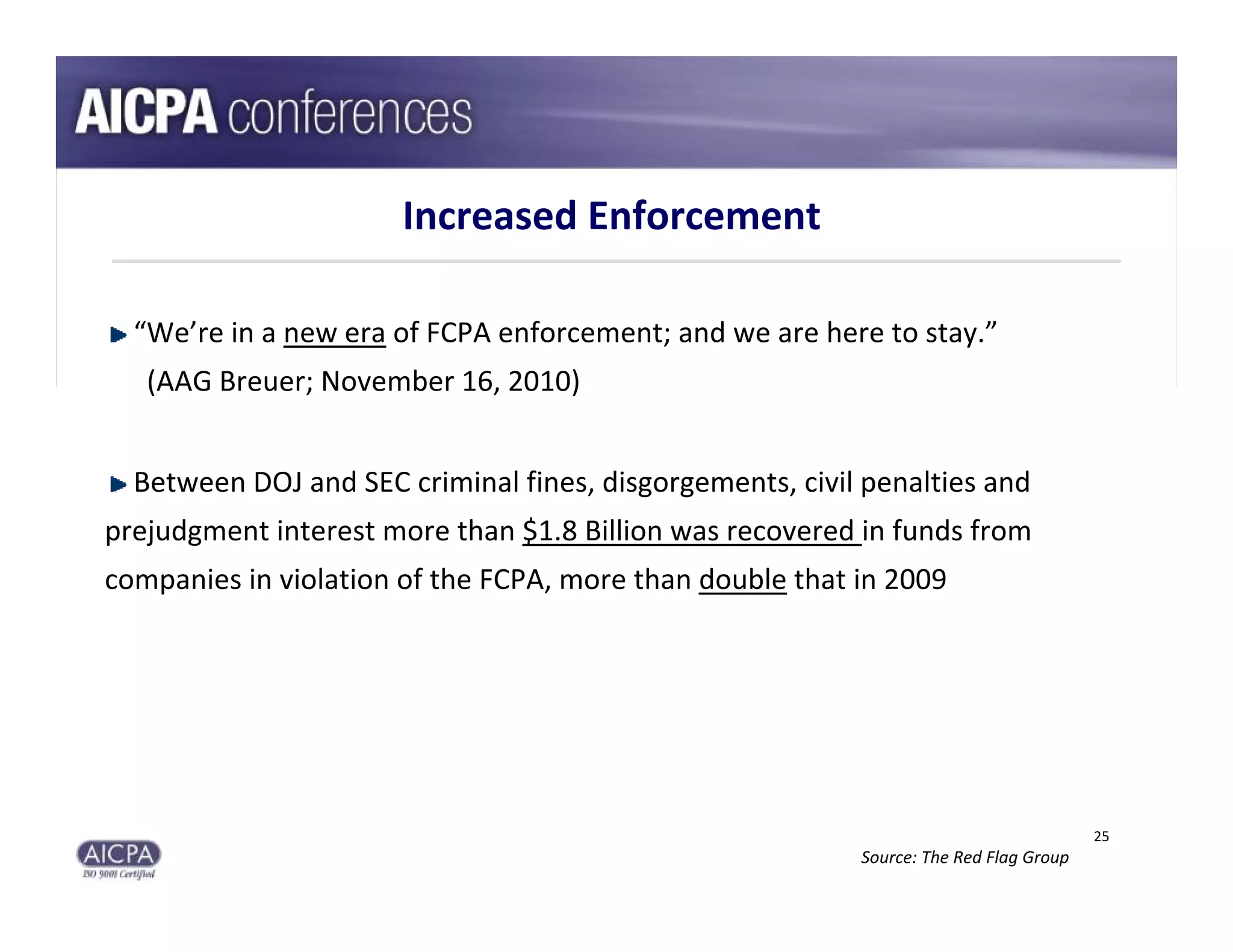 Increased Enforcement

  “We’re in a new era of FCPA enforcement; and we are here to stay.”
   (AAG Breuer; November 16, 2010)


  Between DOJ and SEC criminal fines, disgorgements, civil penalties and 
prejudgment interest more than $1.8 Billion was recovered in funds from 
companies in violation of the FCPA, more than double that in 2009




                                                                                        25
                                                           Source: The Red Flag Group
 