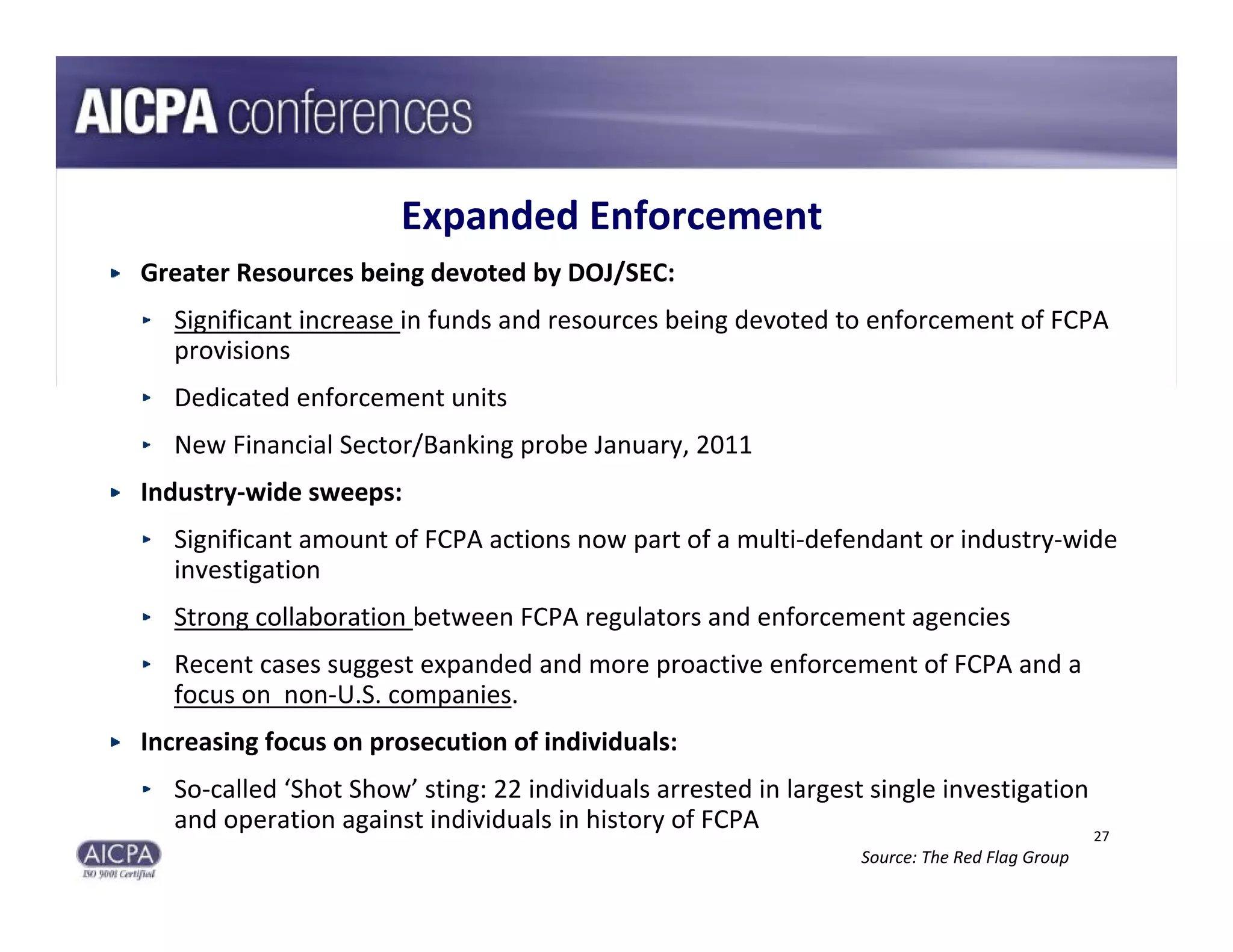 Expanded Enforcement
Greater Resources being devoted by DOJ/SEC:
  Significant increase in funds and resources being devoted to enforcement of FCPA 
  provisions
  Dedicated enforcement units
  New Financial Sector/Banking probe January, 2011
Industry‐wide sweeps:
  Significant amount of FCPA actions now part of a multi‐defendant or industry‐wide 
  investigation
  Strong collaboration between FCPA regulators and enforcement agencies
  Recent cases suggest expanded and more proactive enforcement of FCPA and a 
  focus on  non‐U.S. companies.
Increasing focus on prosecution of individuals:
  So‐called ‘Shot Show’ sting: 22 individuals arrested in largest single investigation 
  and operation against individuals in history of FCPA                                 27
                                                                 Source: The Red Flag Group
 