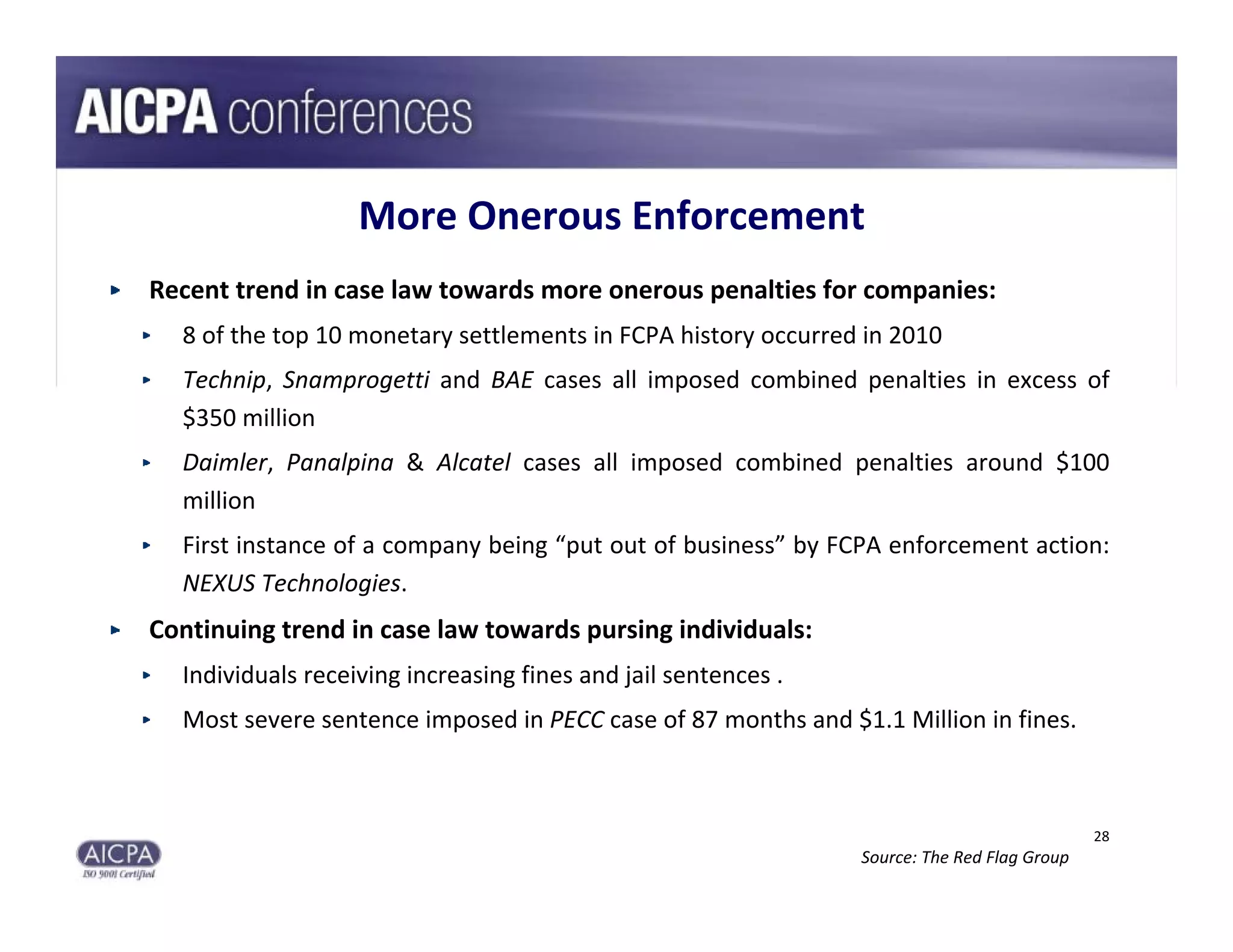 More Onerous Enforcement
Recent trend in case law towards more onerous penalties for companies:
  8 of the top 10 monetary settlements in FCPA history occurred in 2010
  Technip,  Snamprogetti and  BAE cases  all  imposed  combined  penalties  in  excess  of 
  $350 million
  Daimler,  Panalpina &  Alcatel cases  all  imposed  combined  penalties  around  $100 
  million
  First instance of a company being “put out of business” by FCPA enforcement action: 
  NEXUS Technologies.
Continuing trend in case law towards pursing individuals:
  Individuals receiving increasing fines and jail sentences .
  Most severe sentence imposed in PECC case of 87 months and $1.1 Million in fines.



                                                                                               28
                                                                  Source: The Red Flag Group
 