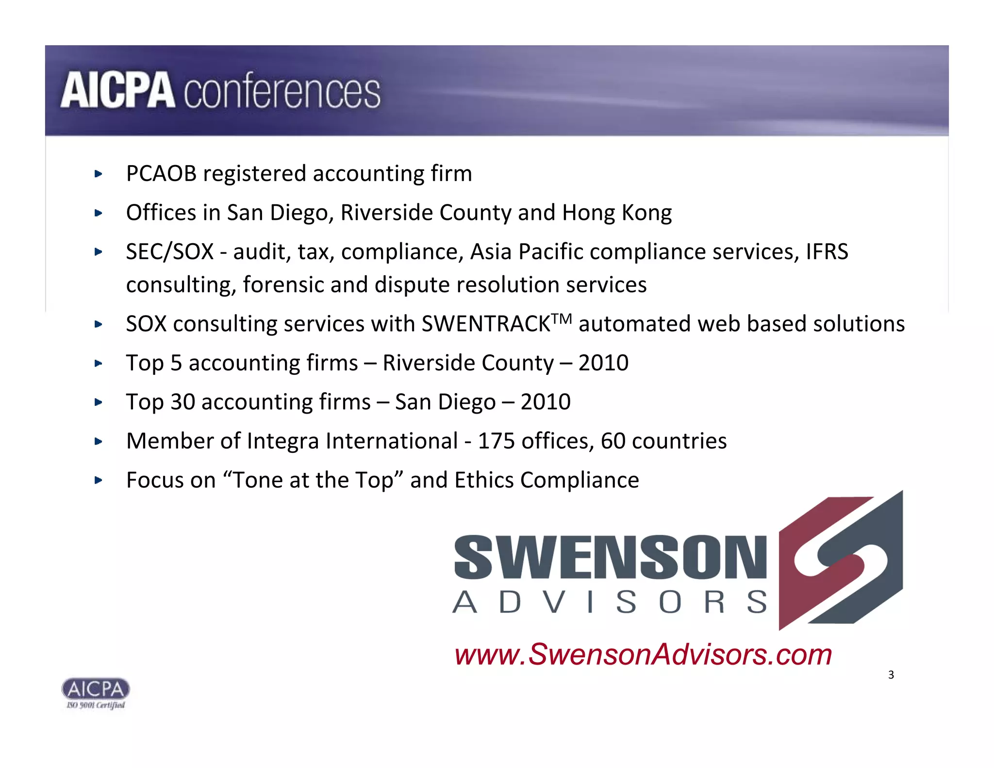 PCAOB registered accounting firm
Offices in San Diego, Riverside County and Hong Kong
SEC/SOX ‐ audit, tax, compliance, Asia Pacific compliance services, IFRS 
consulting, forensic and dispute resolution services
SOX consulting services with SWENTRACKTM automated web based solutions
Top 5 accounting firms – Riverside County – 2010
Top 30 accounting firms – San Diego – 2010 
Member of Integra International ‐ 175 offices, 60 countries
Focus on “Tone at the Top” and Ethics Compliance




                                 x


                                www.SwensonAdvisors.com                     3
 