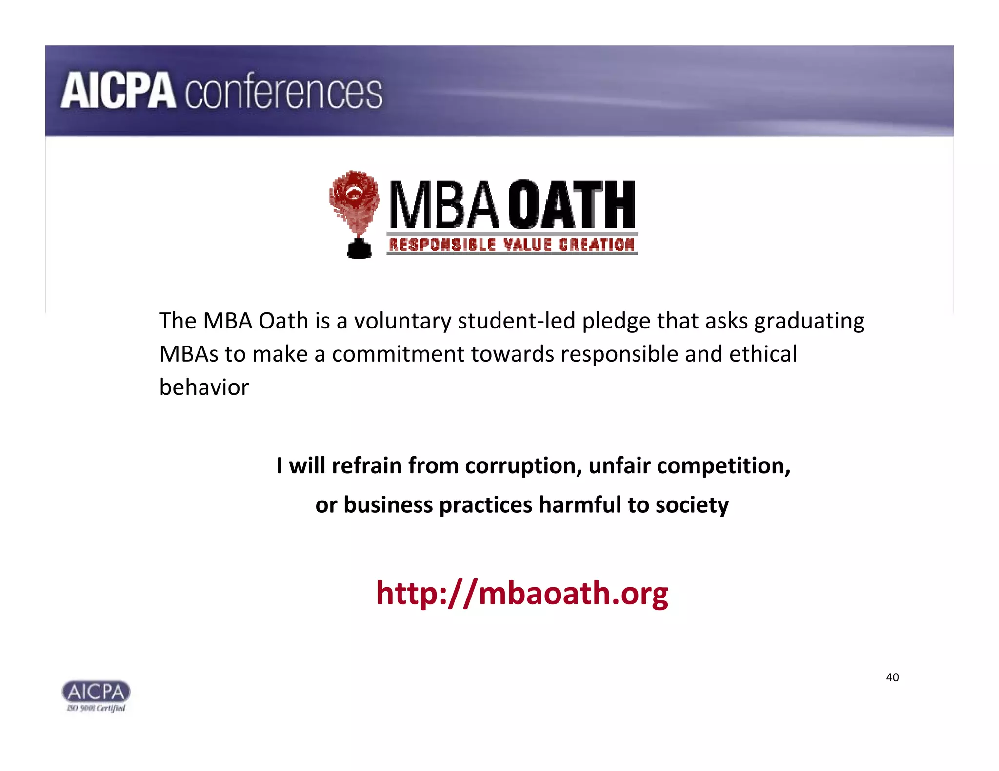 The MBA Oath is a voluntary student‐led pledge that asks graduating 
MBAs to make a commitment towards responsible and ethical 
behavior


           I will refrain from corruption, unfair competition, 
              or business practices harmful to society


                    http://mbaoath.org

                                                                       40
 