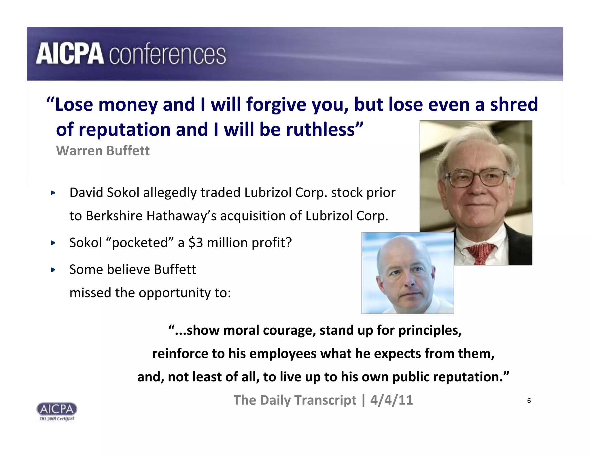 “Lose money and I will forgive you, but lose even a shred      
 of reputation and I will be ruthless”
 Warren Buffett

  David Sokol allegedly traded Lubrizol Corp. stock prior
  to Berkshire Hathaway’s acquisition of Lubrizol Corp.
  Sokol “pocketed” a $3 million profit?
  Some believe Buffett 
  missed the opportunity to:

                    “...show moral courage, stand up for principles, 
                  reinforce to his employees what he expects from them, 
             and, not least of all, to live up to his own public reputation.”
                               The Daily Transcript | 4/4/11                    6
 