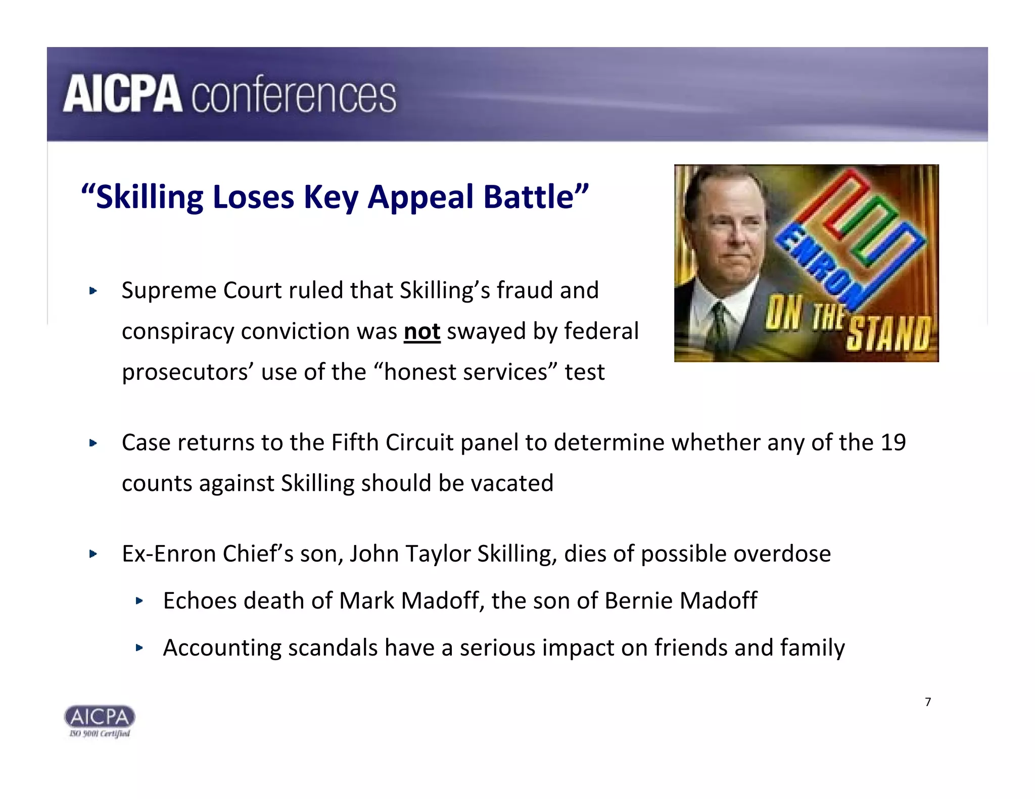 “Skilling Loses Key Appeal Battle”

  Supreme Court ruled that Skilling’s fraud and 
  conspiracy conviction was not swayed by federal 
  prosecutors’ use of the “honest services” test

  Case returns to the Fifth Circuit panel to determine whether any of the 19 
  counts against Skilling should be vacated

  Ex‐Enron Chief’s son, John Taylor Skilling, dies of possible overdose
     Echoes death of Mark Madoff, the son of Bernie Madoff
     Accounting scandals have a serious impact on friends and family
                                                                                7
 