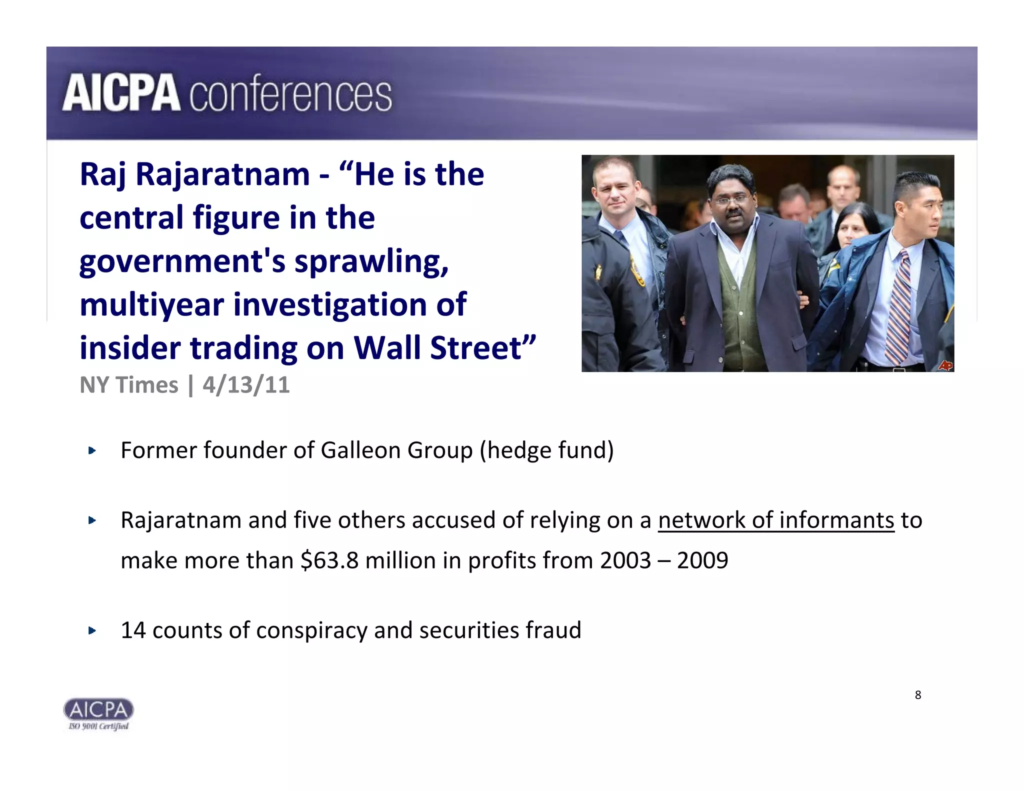 Raj Rajaratnam ‐ “He is the 
central figure in the 
government's sprawling, 
multiyear investigation of 
insider trading on Wall Street”
NY Times | 4/13/11

   Former founder of Galleon Group (hedge fund)

   Rajaratnam and five others accused of relying on a network of informants to 
   make more than $63.8 million in profits from 2003 – 2009

   14 counts of conspiracy and securities fraud

                                                                             8
 