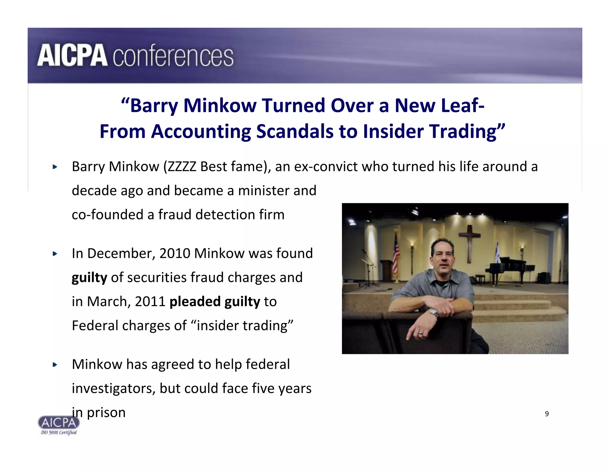 “Barry Minkow Turned Over a New Leaf‐
    From Accounting Scandals to Insider Trading”
Barry Minkow (ZZZZ Best fame), an ex‐convict who turned his life around a 
decade ago and became a minister and 
co‐founded a fraud detection firm

In December, 2010 Minkow was found 
guilty of securities fraud charges and 
in March, 2011 pleaded guilty to 
Federal charges of “insider trading”

Minkow has agreed to help federal 
investigators, but could face five years 
in prison                                                                    9
 