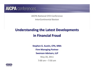 AICPA National CFO Conference
            InterContinental Boston



Understanding the Latest Developments 
          in Financial Fraud

          Stephen G. Austin, CPA, MBA
            Firm Managing Partner
             Swenson Advisors, LLP
                 May 20, 2011
               7:00 am – 7:50 am
 