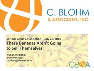Serious Games Association – July 28, 2016
These Bananas Aren’t Going
to Sell Themselves
@CharleneBlohm
@CBlohmAssoc
charlene@cblohm.com
 
