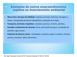 Ref. legal: Resolução Conama 237/97, Decretos Estaduais 47.400 e 47.397/02
Exemplos de outros empreendimentos
sujeitos ao licenciamento ambiental
• Obras Civis e Serviços de Utilidade: rodovias, ferrovias, hidrovias, barragens e
diques, transposição de bacias hidrográficas, produção de energia...
• Transporte, terminais e depósitos : produtos químicos, minério, petróleo...
• Extração e tratamento de minerais: lavras, perfuração de poços e produção de
petróleo e gás natural...
• Indústrias de diversos ramos : metalúrgica, mecânica, papel e celulose, celulose,
química, mecânica, têxtil, alimentícia...
 