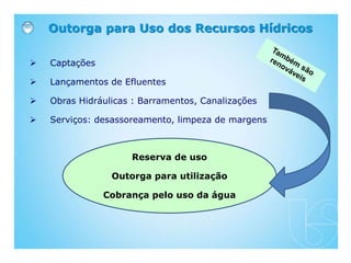  Captações
 Lançamentos de Efluentes
 Obras Hidráulicas : Barramentos, Canalizações
 Serviços: desassoreamento, limpeza de margens
Outorga para Uso dos Recursos Hídricos
Reserva de uso
Outorga para utilização
Cobrança pelo uso da água
 