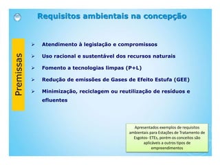 Requisitos ambientais na concepção
 Atendimento à legislação e compromissos
 Uso racional e sustentável dos recursos naturais
 Fomento a tecnologias limpas (P+L)
 Redução de emissões de Gases de Efeito Estufa (GEE)
 Minimização, reciclagem ou reutilização de resíduos e
efluentes
Apresentados exemplos de requisitos
ambientais para Estações de Tratamento de
Esgotos- ETEs, porém os conceitos são
aplicáveis a outros tipos de
empreendimentos
 