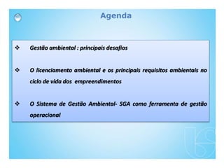 Agenda
 Gestão ambiental : principais desafios
 O licenciamento ambiental e os principais requisitos ambientais no
ciclo de vida dos empreendimentos
 O Sistema de Gestão Ambiental- SGA como ferramenta de gestão
operacional
 