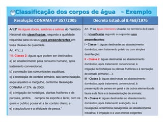Resolução CONAMA nº 357/2005 Decreto Estadual 8.468/1976
Art.3º As águas doces, salobras e salinas do Território
Nacional são classificadas, segundo a qualidade
requerida para os seus usos preponderantes em
treze classes de qualidade.
Art. 4º (...)
“III. Classe 2: águas que podem ser destinadas:
a) ao abastecimento para consumo humano, após
tratamento convencional;
b) a proteção das comunidades aquáticas;
c) a recreação de contato primário, tais como natação,
esqui aquático e mergulho, conforme Resolução
CONAMA nº 274, de 2000;
d) a irrigação de hortaliças, plantas frutíferas e de
parques, jardins, campos de esporte e lazer, com os
quais o publico possa vir a ter contato direto; e
e) a aquicultura e a atividade de pesca.”
Art. 7º As águas interiores situadas no território do Estado
(...) classificadas segundo os seguintes usos
preponderantes:
I - Classe 1: águas destinadas ao abastecimento
doméstico, sem tratamento prévio ou com simples
desinfecção;
II - Classe 2: águas destinadas ao abastecimento
doméstico, após tratamento convencional, à
irrigação de hortaliças ou plantas frutíferas e à recreação
de contato primário (...);
III - Classe 3: águas destinadas ao abastecimento
doméstico, após tratamento convencional, à
preservação de peixes em geral e de outros elementos da
fauna e da flora e à dessedentação de animais;
IV - Classe 4: águas destinadas ao abastecimento
doméstico, após tratamento avançado, ou à
navegação, à harmonia paisagística, ao abastecimento
industrial, à irrigação e a usos menos exigentes
Classificação dos corpos de água - Exemplo
 
