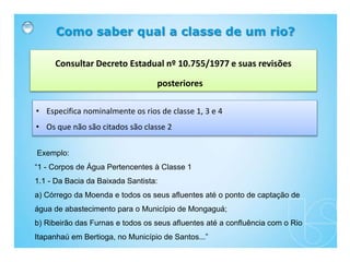 Como saber qual a classe de um rio?
Consultar Decreto Estadual nº 10.755/1977 e suas revisões
posteriores
• Especifica nominalmente os rios de classe 1, 3 e 4
• Os que não são citados são classe 2
Exemplo:
“1 - Corpos de Água Pertencentes à Classe 1
1.1 - Da Bacia da Baixada Santista:
a) Córrego da Moenda e todos os seus afluentes até o ponto de captação de
água de abastecimento para o Município de Mongaguá;
b) Ribeirão das Furnas e todos os seus afluentes até a confluência com o Rio
Itapanhaú em Bertioga, no Município de Santos...”
 