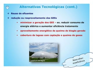 Reuso de efluentes
 redução ou reaproveitamento dos GEEs
 minimizar a geração dos GEE – ex. reduzir consumo de
energia elétrica e aumentar eficiência tratamento
 aproveitamento energético da queima do biogás gerado
 cobertura de lagoas com captação e queima de gases
Alternativas Tecnológicas (cont.)
Cobertura de lagoa
 