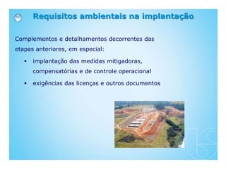 Requisitos ambientais na implantação
Complementos e detalhamentos decorrentes das
etapas anteriores, em especial:
 implantação das medidas mitigadoras,
compensatórias e de controle operacional
 exigências das licenças e outros documentos
 