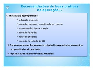 Recomendações de boas práticas
na operação...
 Implantação de programas de:
 educação ambiental
 redução, reciclagem e reutilização de resíduos
 uso racional da água e energia
 redução de perdas
 reuso de efluentes
 redução da emissão de GEE
 Fomento ao desenvolvimento de tecnologias limpas e voltadas à proteção e
recuperação do meio ambiente
 Implantação de Sistema de Gestão Ambiental
 