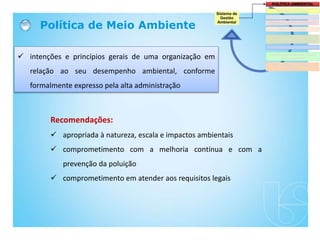 Política de Meio Ambiente
 intenções e princípios gerais de uma organização em
relação ao seu desempenho ambiental, conforme
formalmente expresso pela alta administração
Recomendações:
 apropriada à natureza, escala e impactos ambientais
 comprometimento com a melhoria contínua e com a
prevenção da poluição
 comprometimento em atender aos requisitos legais
 