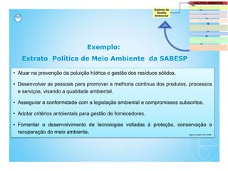 • Atuar na prevenção da poluição hídrica e gestão dos resíduos sólidos.
• Desenvolver as pessoas para promover a melhoria contínua dos produtos, processos
e serviços, visando a qualidade ambiental.
• Assegurar a conformidade com a legislação ambiental e compromissos subscritos.
• Adotar critérios ambientais para gestão de fornecedores.
• Fomentar o desenvolvimento de tecnologias voltadas à proteção, conservação e
recuperação do meio ambiente.
Exemplo:
Extrato Política de Meio Ambiente da SABESP
Vigente desde 31/01/2008
 