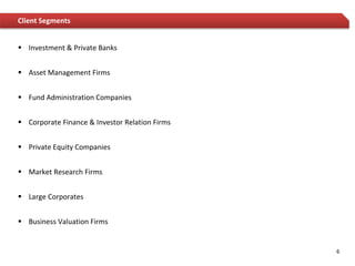 Client Segments


 Investment & Private Banks


 Asset Management Firms


 Fund Administration Companies


 Corporate Finance & Investor Relation Firms


 Private Equity Companies


 Market Research Firms


 Large Corporates


 Business Valuation Firms


                                                6
 