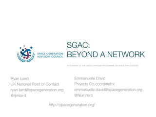 SGAC:
BEYOND A NETWORK
IN SUPPORT OF THE UNITED NATIONS PROGRAMME ON SPACE APPLICATIONS
Ryan Laird
UK National Point of Contact
ryan.laird@spacegeneration.org
@rjmlaird
Emmanuelle David
Projects Co-coordinator
emmanuelle.david@spacegeneration.org
@Numhero
http://spacegeneration.org/
 