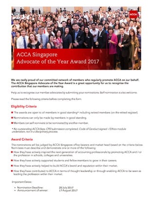 We are really proud of our committed network of members who regularly promote ACCA on our behalf.
The ACCA Singapore Advocate of the Year Award is a great opportunity for us to recognise the
contribution that our members are making.
Help us to recognise our member advocates by submitting your nominations. Self nomination is also welcome.
Please read the following criteria before completing this form.
Eligibility Criteria
• The awards are open to all members in good standing* including retired members (on the retired register).
• Nominations can only be made by members in good standing.
• Members can self nominate or be nominated by another member.
Award Criteria
The nominations will be judged by ACCA Singapore office bearers and market head based on the criteria below.
Nominees must describe and demonstrate one or more of the following:
• How they have actively inspired the next generation of accounting professionals by promoting ACCA and/ or
the profession in schools, colleges and universities.
• How they have actively supported students and fellow members to grow in their careers.
• How they have actively helped to build ACCA's brand and reputation within their market.
• How they have contributed to ACCA in terms of thought leadership or through enabling ACCA to be seen as
leading the profession within their market.
* No outstanding ACCA fees, CPD submission completed, Code of Conduct signed / Ethics module
undertaken, not in a disciplinary process.
Important Dates:
 Nomination Deadline: 28 July 2017
 Announcement of winner: 17 August 2017
 