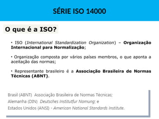 • ISO (International Standardization Organization) – Organização
Internacional para Normalização;
• Organização composta por vários países membros, o que aponta a
aceitação das normas;
• Representante brasileiro é a Associação Brasileira de Normas
Técnicas (ABNT).
O que é a ISO?
SÉRIE ISO 14000
 