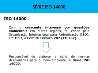 Com o crescente interesse por questões
ambientais em outras regiões, foi criado pela
Organização Internacional para Padronização (ISO),
em 1993, o Comitê Técnico 207 (TC-207).
ISO 14000
Responsável de elaborar a série de normas
direcionadas para o meio ambiente, a Série ISO
14000.
SÉRIE ISO 14000
 