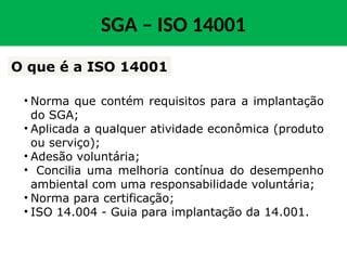 SGA – ISO 14001
• Norma que contém requisitos para a implantação
do SGA;
• Aplicada a qualquer atividade econômica (produto
ou serviço);
• Adesão voluntária;
• Concilia uma melhoria contínua do desempenho
ambiental com uma responsabilidade voluntária;
• Norma para certificação;
• ISO 14.004 - Guia para implantação da 14.001.
O que é a ISO 14001
 