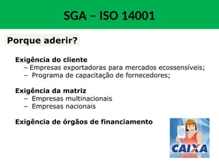 Exigência do cliente
– Empresas exportadoras para mercados ecossensíveis;
– Programa de capacitação de fornecedores;
Exigência da matriz
– Empresas multinacionais
– Empresas nacionais
Exigência de órgãos de financiamento
Porque aderir?
SGA – ISO 14001
 
