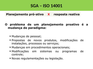 Planejamento pró-ativo X resposta reativa
• Mudanças de pessoal;
• Propostas de novos produtos, modificações de
instalações, processos ou serviços;
• Mudanças em procedimentos operacionais;
• Modificações em sistemas ou programas de
controle;
• Novas regulamentações ou legislação.
O problema de um planejamento proativo é a
mudança de paradigma:
SGA – ISO 14001
 
