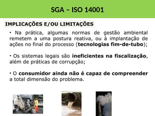• Na prática, algumas normas de gestão ambiental
remetem a uma postura reativa, ou à implantação de
ações no final do processo (tecnologias fim-de-tubo);
• Os sistemas legais são ineficientes na fiscalização,
além de práticas de corrupção;
• O consumidor ainda não é capaz de compreender
a total dimensão do problema.
IMPLICAÇÕES E/OU LIMITAÇÕES
SGA – ISO 14001
 