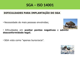 • Necessidade de mais pessoas envolvidas;
• Dificuldades em aceitar pontos negativos e admitir
desconformidade legal;
• SGA visto como “apenas burocracia”.
DIFICULDADES PARA IMPLANTAÇÃO DO SGA
SGA – ISO 14001
 