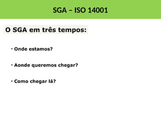 • Onde estamos?
• Aonde queremos chegar?
• Como chegar lá?
O SGA em três tempos:
SGA – ISO 14001
 