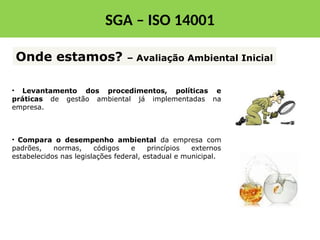 • Levantamento dos procedimentos, políticas e
práticas de gestão ambiental já implementadas na
empresa.
• Compara o desempenho ambiental da empresa com
padrões, normas, códigos e princípios externos
estabelecidos nas legislações federal, estadual e municipal.
Onde estamos? – Avaliação Ambiental Inicial
SGA – ISO 14001
 